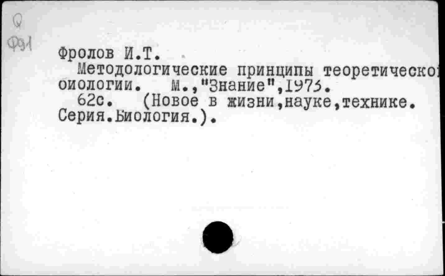 ﻿Фролов И.Т.
Методологические принципы теоретическо оиологии. м.,"Знание”,1У75.
62с. (Новое в жизни,науке,технике. Серия.Биология.).